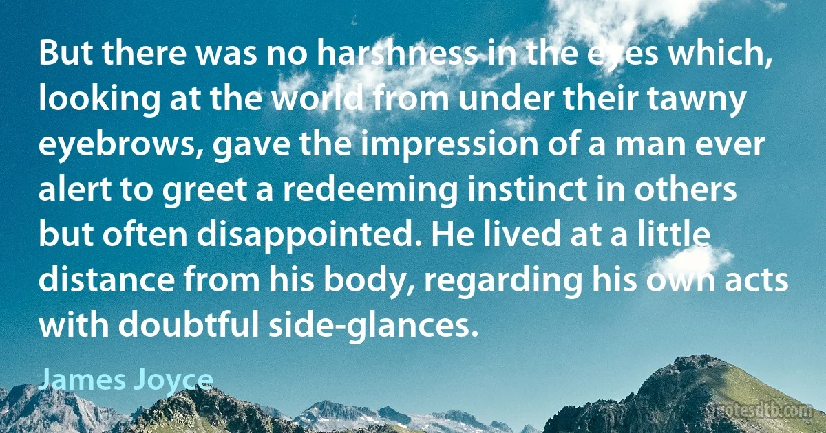 But there was no harshness in the eyes which, looking at the world from under their tawny eyebrows, gave the impression of a man ever alert to greet a redeeming instinct in others but often disappointed. He lived at a little distance from his body, regarding his own acts with doubtful side-glances. (James Joyce)