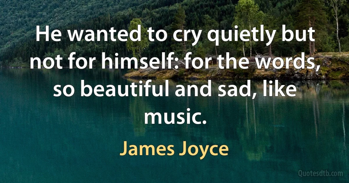 He wanted to cry quietly but not for himself: for the words, so beautiful and sad, like music. (James Joyce)