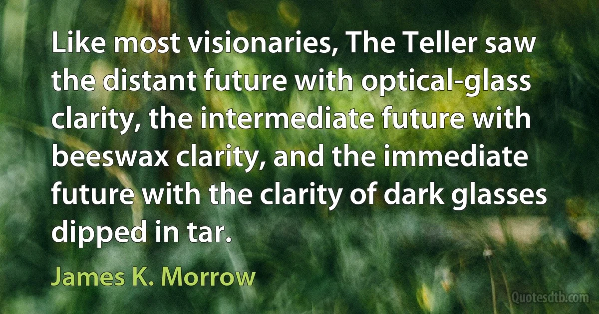 Like most visionaries, The Teller saw the distant future with optical-glass clarity, the intermediate future with beeswax clarity, and the immediate future with the clarity of dark glasses dipped in tar. (James K. Morrow)