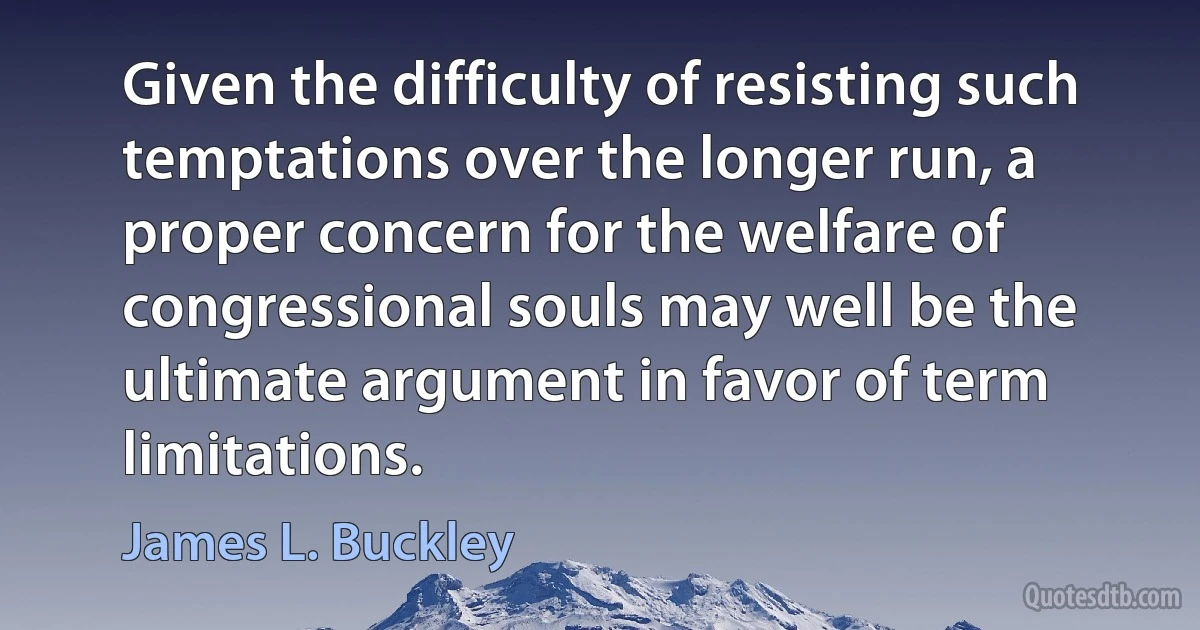 Given the difficulty of resisting such temptations over the longer run, a proper concern for the welfare of congressional souls may well be the ultimate argument in favor of term limitations. (James L. Buckley)