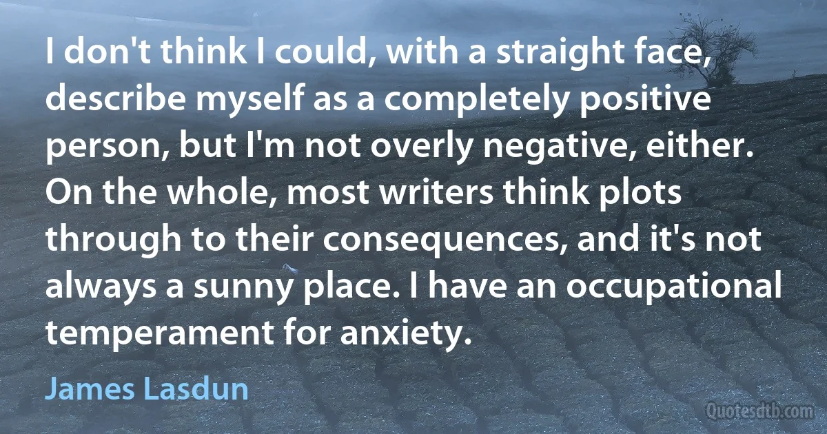 I don't think I could, with a straight face, describe myself as a completely positive person, but I'm not overly negative, either. On the whole, most writers think plots through to their consequences, and it's not always a sunny place. I have an occupational temperament for anxiety. (James Lasdun)