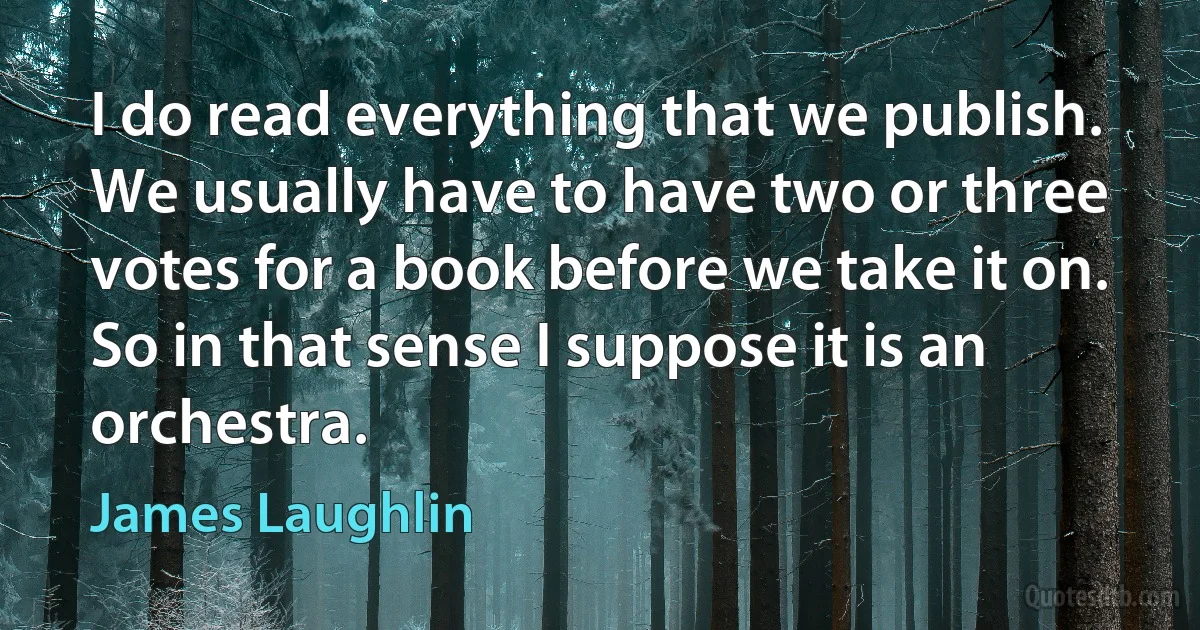 I do read everything that we publish. We usually have to have two or three votes for a book before we take it on. So in that sense I suppose it is an orchestra. (James Laughlin)