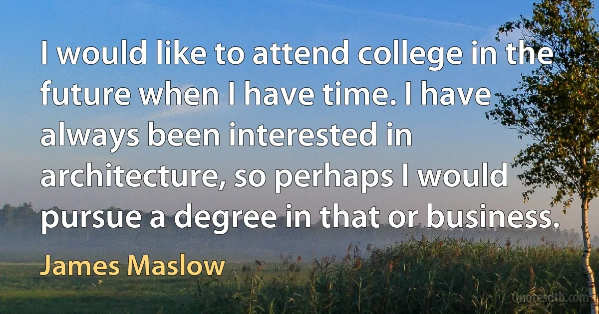 I would like to attend college in the future when I have time. I have always been interested in architecture, so perhaps I would pursue a degree in that or business. (James Maslow)