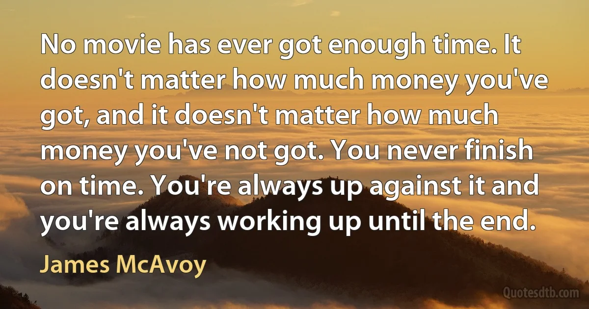 No movie has ever got enough time. It doesn't matter how much money you've got, and it doesn't matter how much money you've not got. You never finish on time. You're always up against it and you're always working up until the end. (James McAvoy)