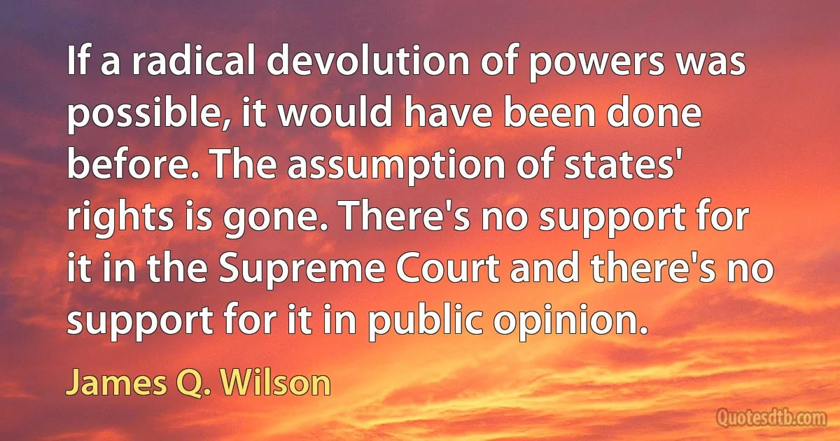 If a radical devolution of powers was possible, it would have been done before. The assumption of states' rights is gone. There's no support for it in the Supreme Court and there's no support for it in public opinion. (James Q. Wilson)