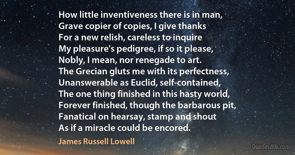 How little inventiveness there is in man,
Grave copier of copies, I give thanks
For a new relish, careless to inquire
My pleasure's pedigree, if so it please,
Nobly, I mean, nor renegade to art.
The Grecian gluts me with its perfectness,
Unanswerable as Euclid, self-contained,
The one thing finished in this hasty world,
Forever finished, though the barbarous pit,
Fanatical on hearsay, stamp and shout
As if a miracle could be encored. (James Russell Lowell)