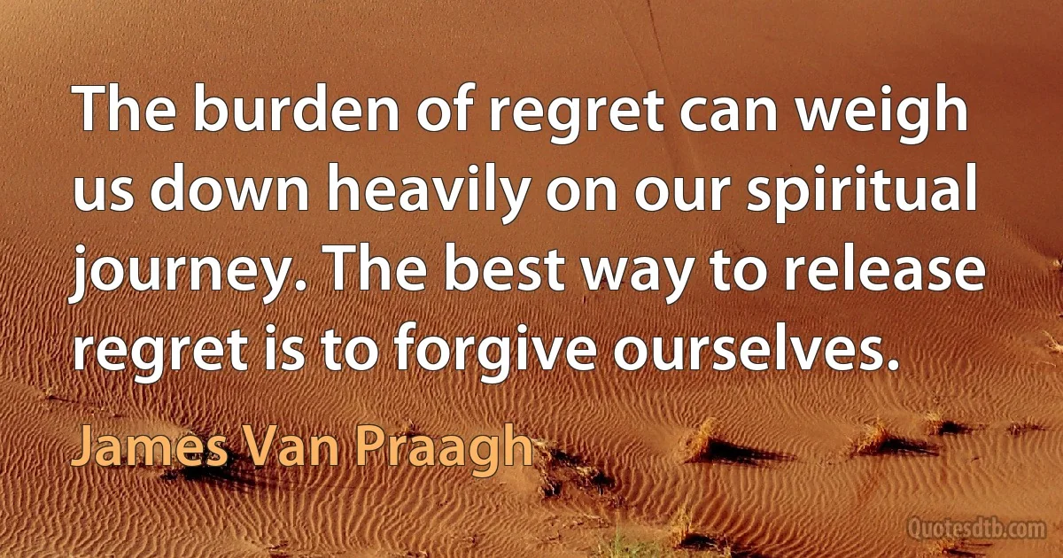 The burden of regret can weigh us down heavily on our spiritual journey. The best way to release regret is to forgive ourselves. (James Van Praagh)