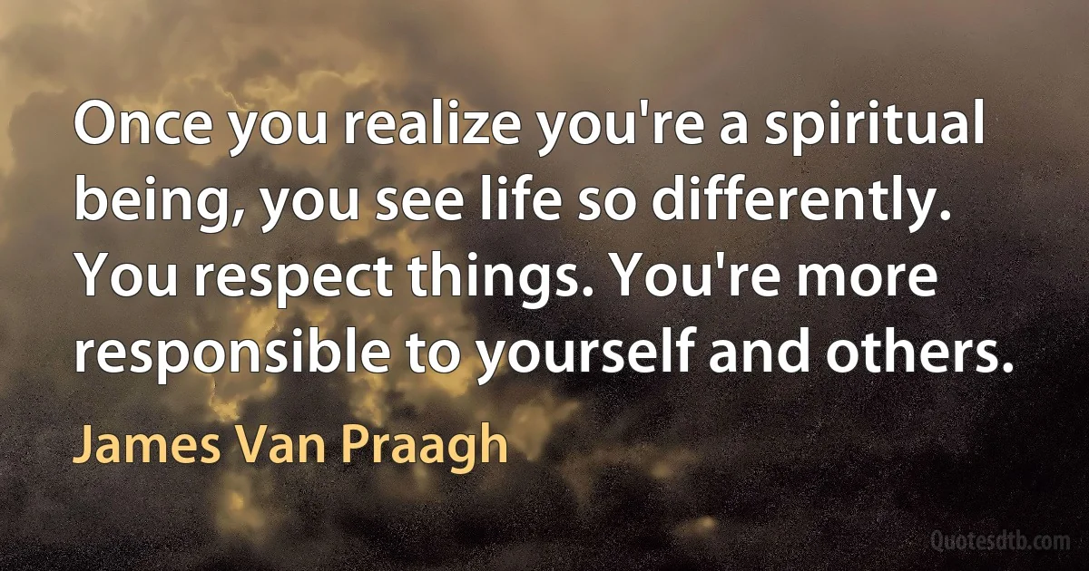 Once you realize you're a spiritual being, you see life so differently. You respect things. You're more responsible to yourself and others. (James Van Praagh)