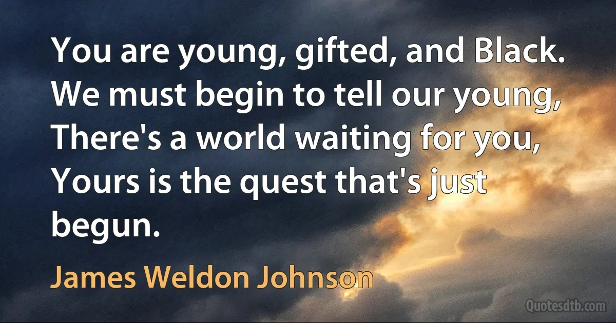 You are young, gifted, and Black. We must begin to tell our young, There's a world waiting for you, Yours is the quest that's just begun. (James Weldon Johnson)