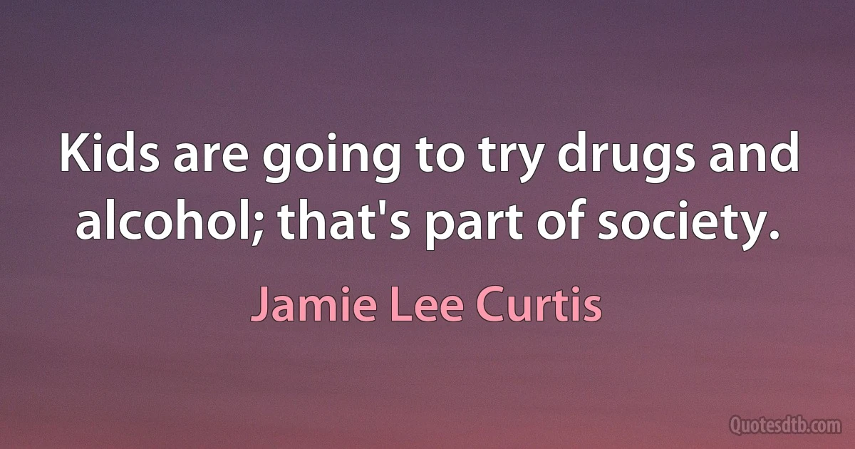 Kids are going to try drugs and alcohol; that's part of society. (Jamie Lee Curtis)