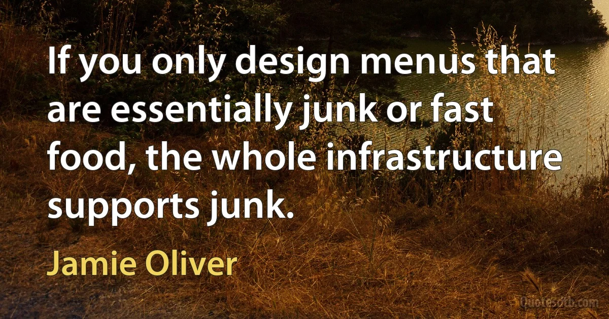 If you only design menus that are essentially junk or fast food, the whole infrastructure supports junk. (Jamie Oliver)