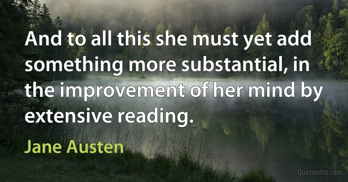 And to all this she must yet add something more substantial, in the improvement of her mind by extensive reading. (Jane Austen)