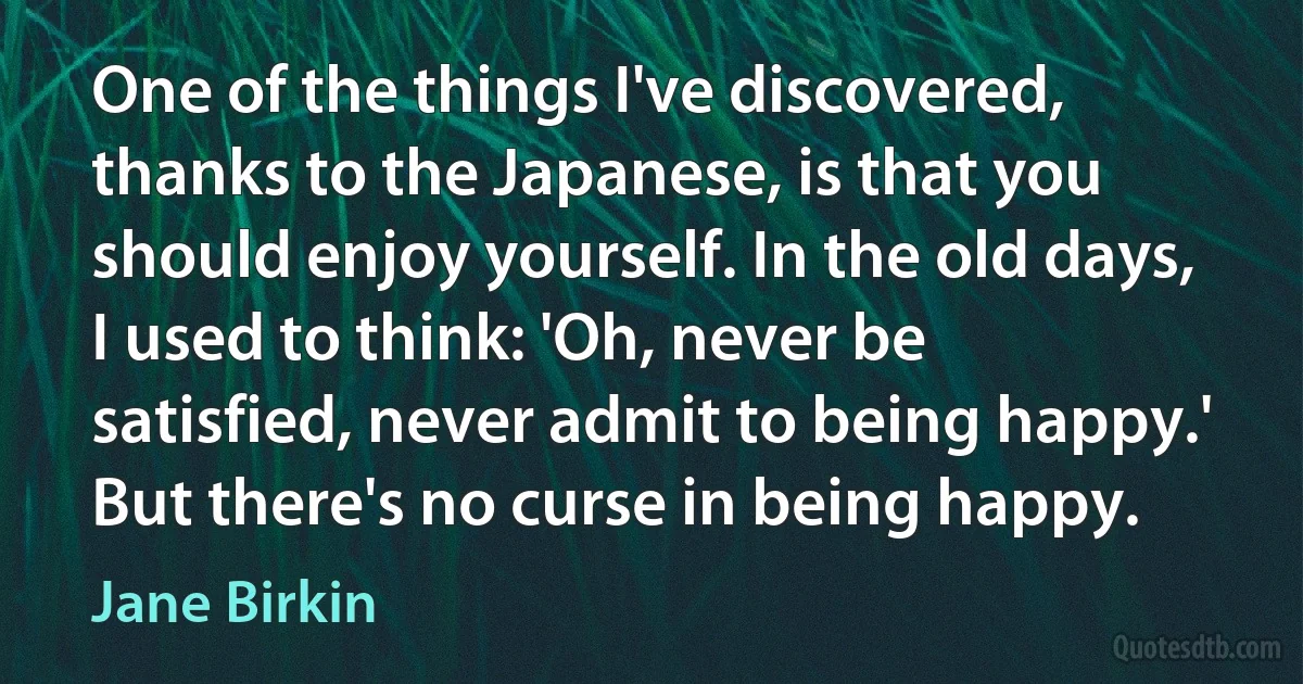 One of the things I've discovered, thanks to the Japanese, is that you should enjoy yourself. In the old days, I used to think: 'Oh, never be satisfied, never admit to being happy.' But there's no curse in being happy. (Jane Birkin)