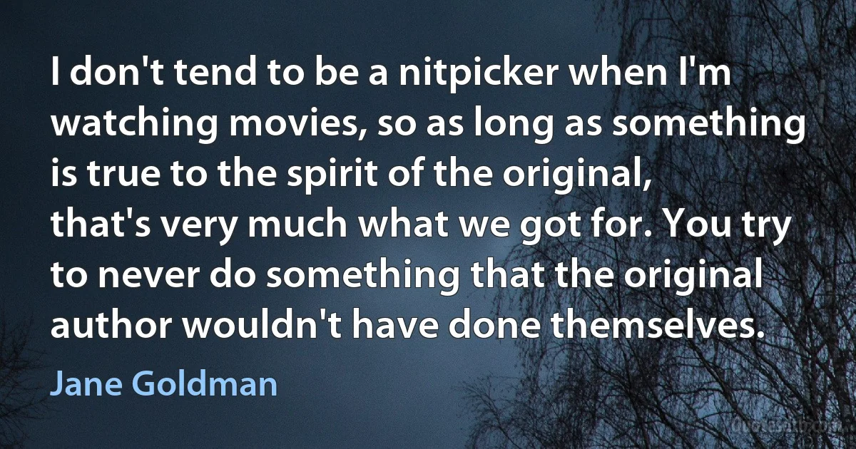 I don't tend to be a nitpicker when I'm watching movies, so as long as something is true to the spirit of the original, that's very much what we got for. You try to never do something that the original author wouldn't have done themselves. (Jane Goldman)