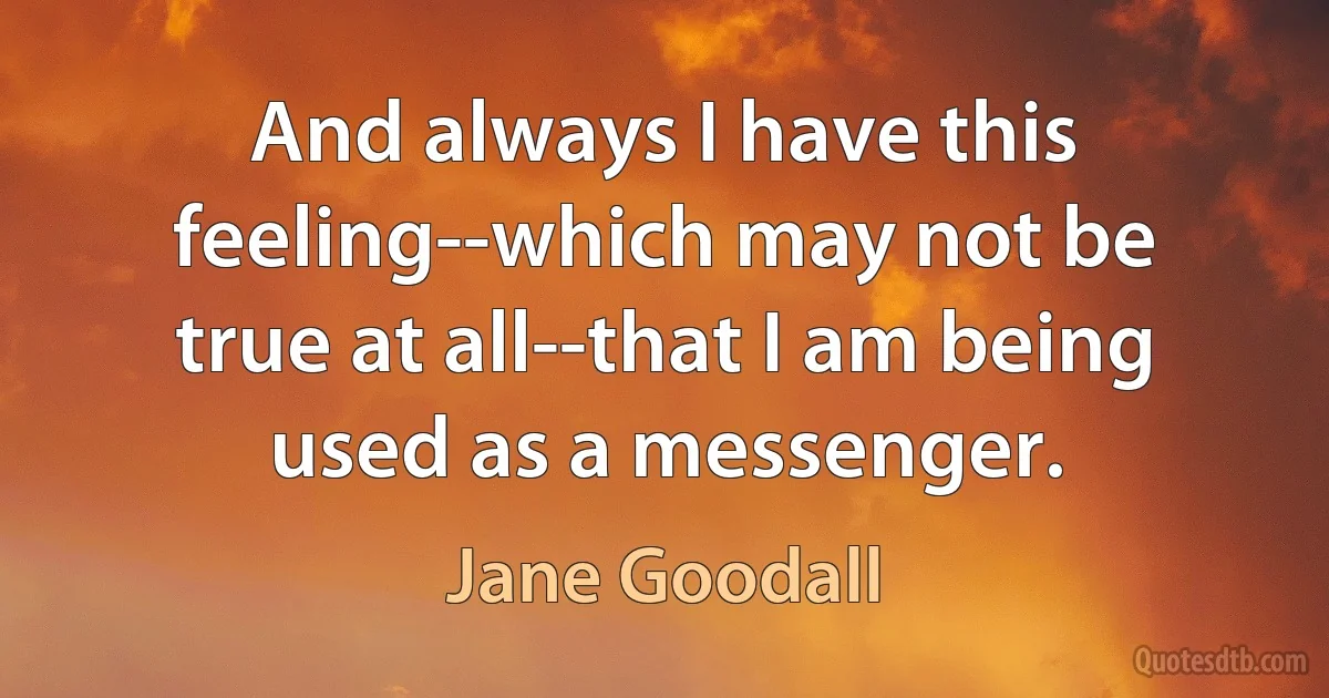 And always I have this feeling--which may not be true at all--that I am being used as a messenger. (Jane Goodall)