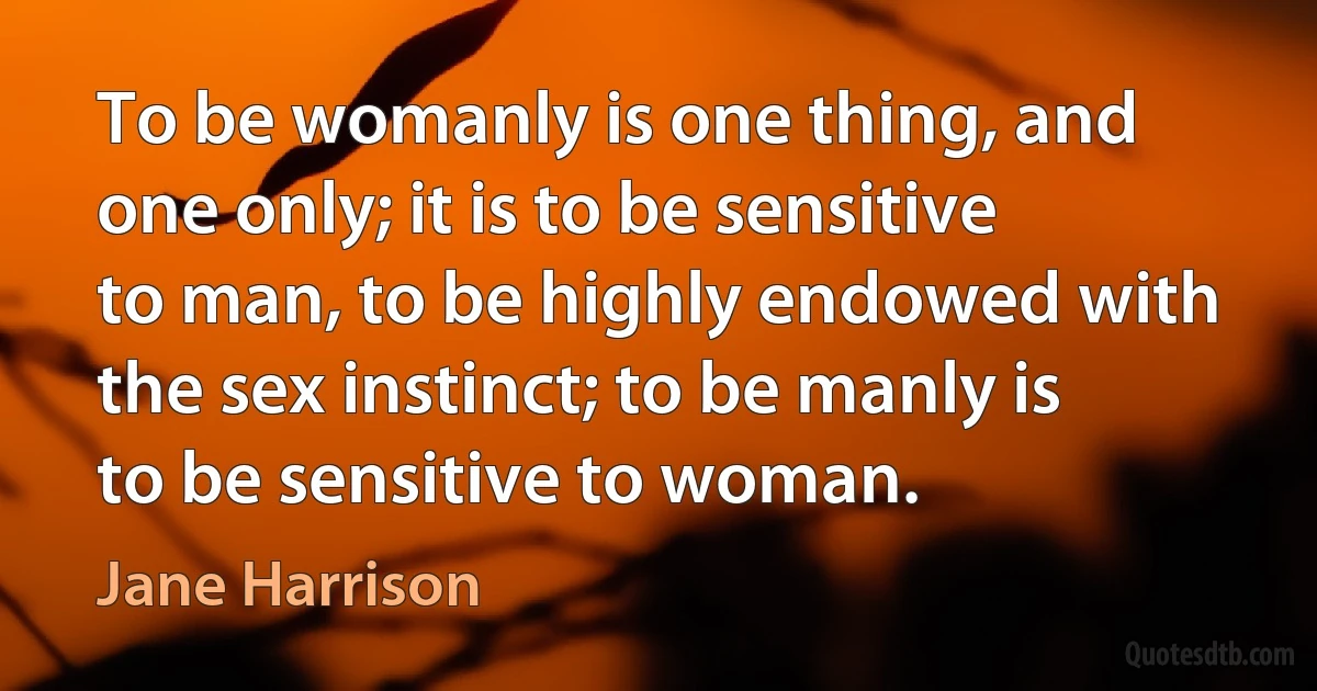 To be womanly is one thing, and one only; it is to be sensitive to man, to be highly endowed with the sex instinct; to be manly is to be sensitive to woman. (Jane Harrison)