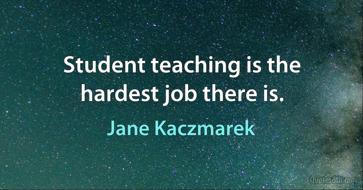 Student teaching is the hardest job there is. (Jane Kaczmarek)