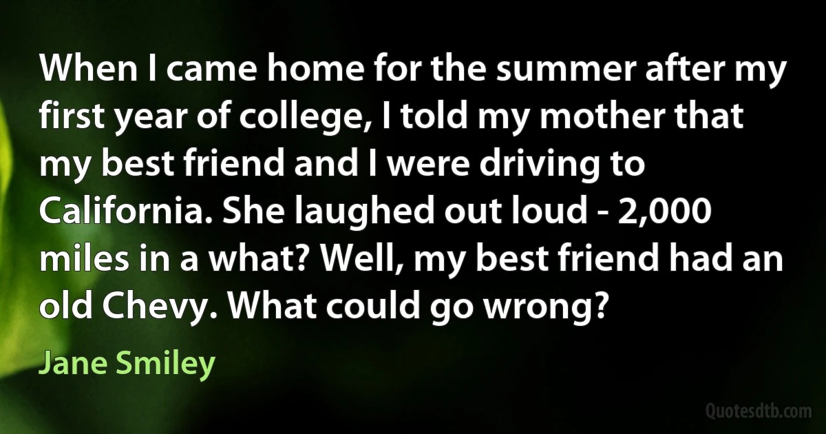 When I came home for the summer after my first year of college, I told my mother that my best friend and I were driving to California. She laughed out loud - 2,000 miles in a what? Well, my best friend had an old Chevy. What could go wrong? (Jane Smiley)