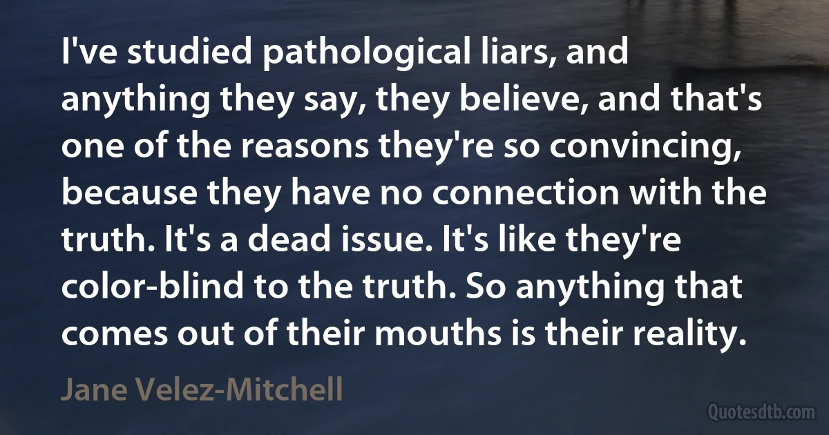 I've studied pathological liars, and anything they say, they believe, and that's one of the reasons they're so convincing, because they have no connection with the truth. It's a dead issue. It's like they're color-blind to the truth. So anything that comes out of their mouths is their reality. (Jane Velez-Mitchell)