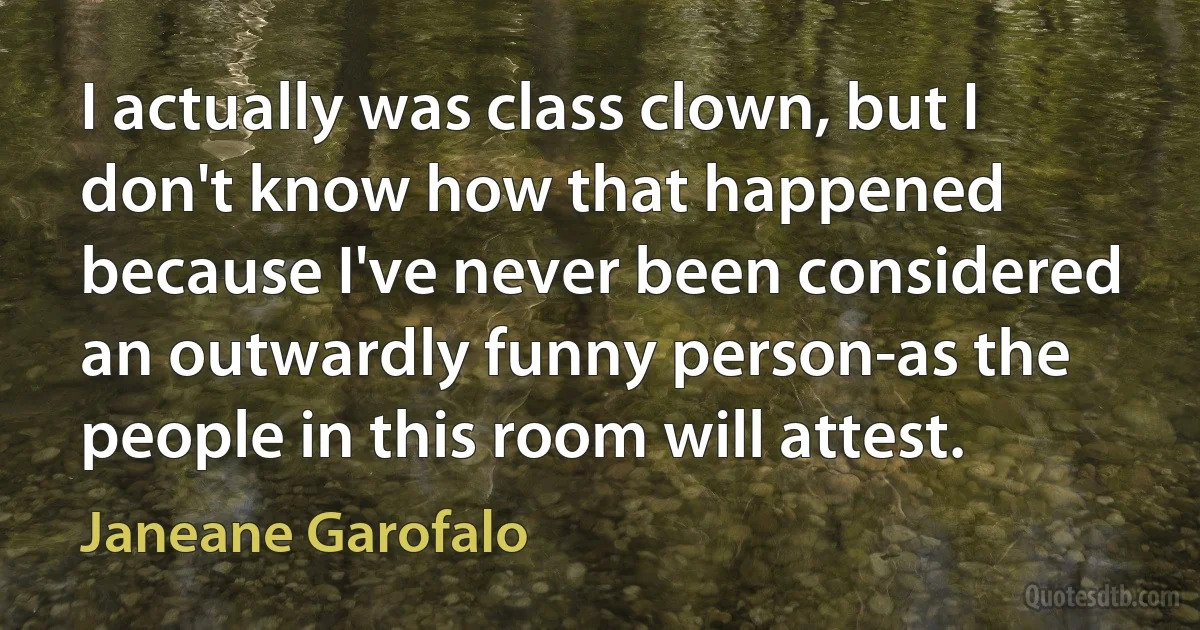 I actually was class clown, but I don't know how that happened because I've never been considered an outwardly funny person-as the people in this room will attest. (Janeane Garofalo)