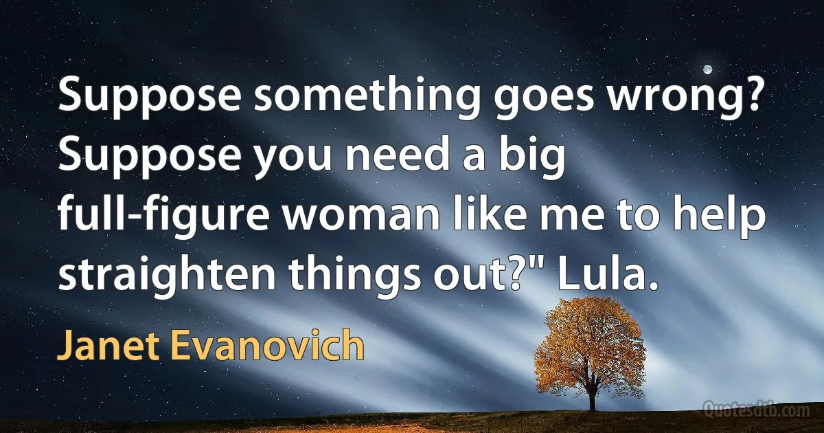 Suppose something goes wrong? Suppose you need a big full-figure woman like me to help straighten things out?" Lula. (Janet Evanovich)