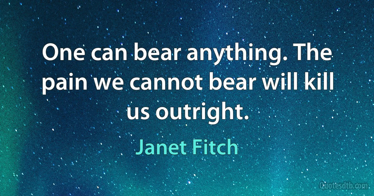 One can bear anything. The pain we cannot bear will kill us outright. (Janet Fitch)