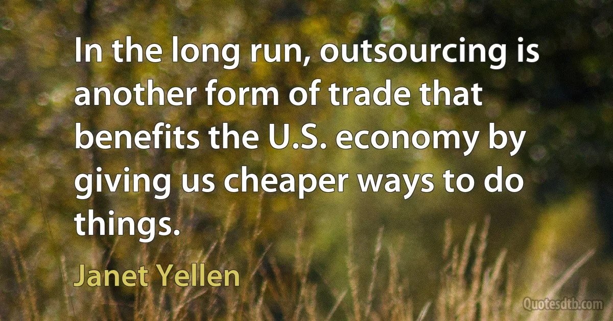 In the long run, outsourcing is another form of trade that benefits the U.S. economy by giving us cheaper ways to do things. (Janet Yellen)