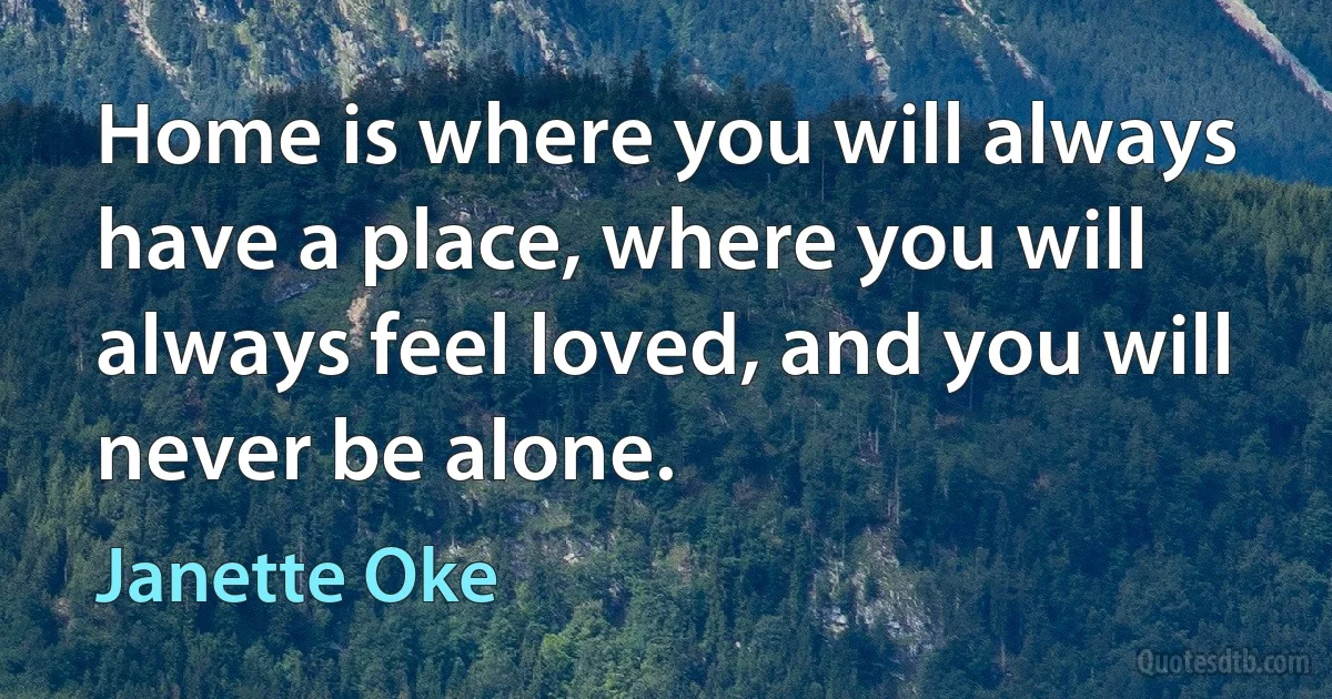 Home is where you will always have a place, where you will always feel loved, and you will never be alone. (Janette Oke)