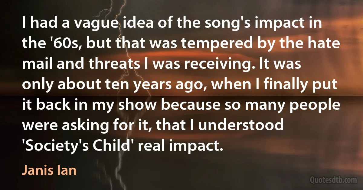 I had a vague idea of the song's impact in the '60s, but that was tempered by the hate mail and threats I was receiving. It was only about ten years ago, when I finally put it back in my show because so many people were asking for it, that I understood 'Society's Child' real impact. (Janis Ian)