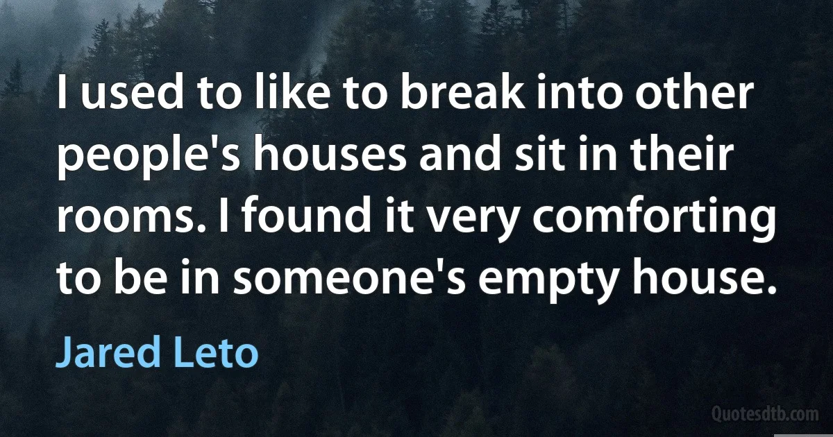 I used to like to break into other people's houses and sit in their rooms. I found it very comforting to be in someone's empty house. (Jared Leto)