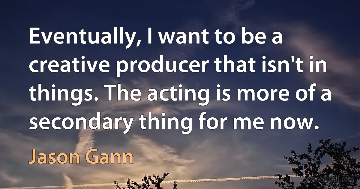 Eventually, I want to be a creative producer that isn't in things. The acting is more of a secondary thing for me now. (Jason Gann)