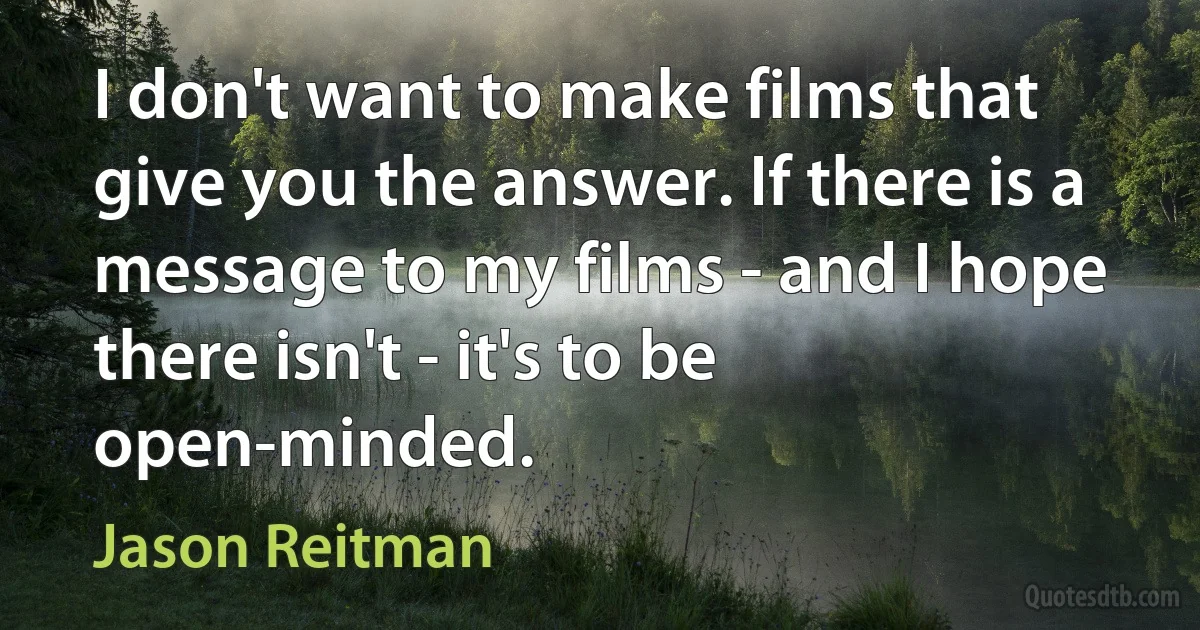 I don't want to make films that give you the answer. If there is a message to my films - and I hope there isn't - it's to be open-minded. (Jason Reitman)