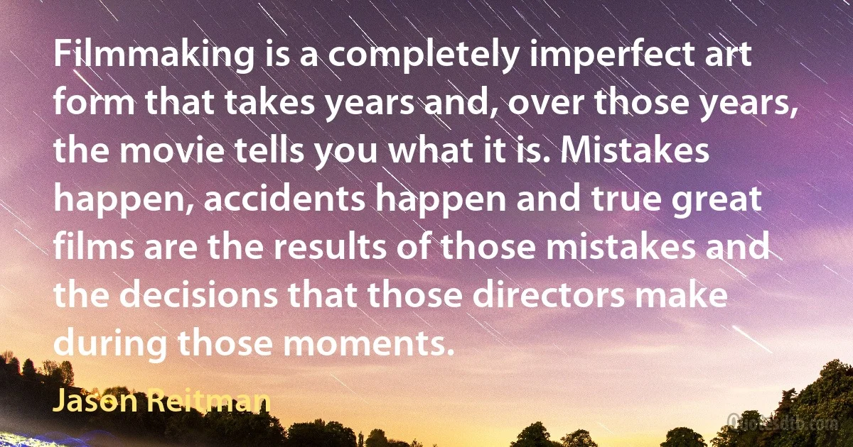 Filmmaking is a completely imperfect art form that takes years and, over those years, the movie tells you what it is. Mistakes happen, accidents happen and true great films are the results of those mistakes and the decisions that those directors make during those moments. (Jason Reitman)