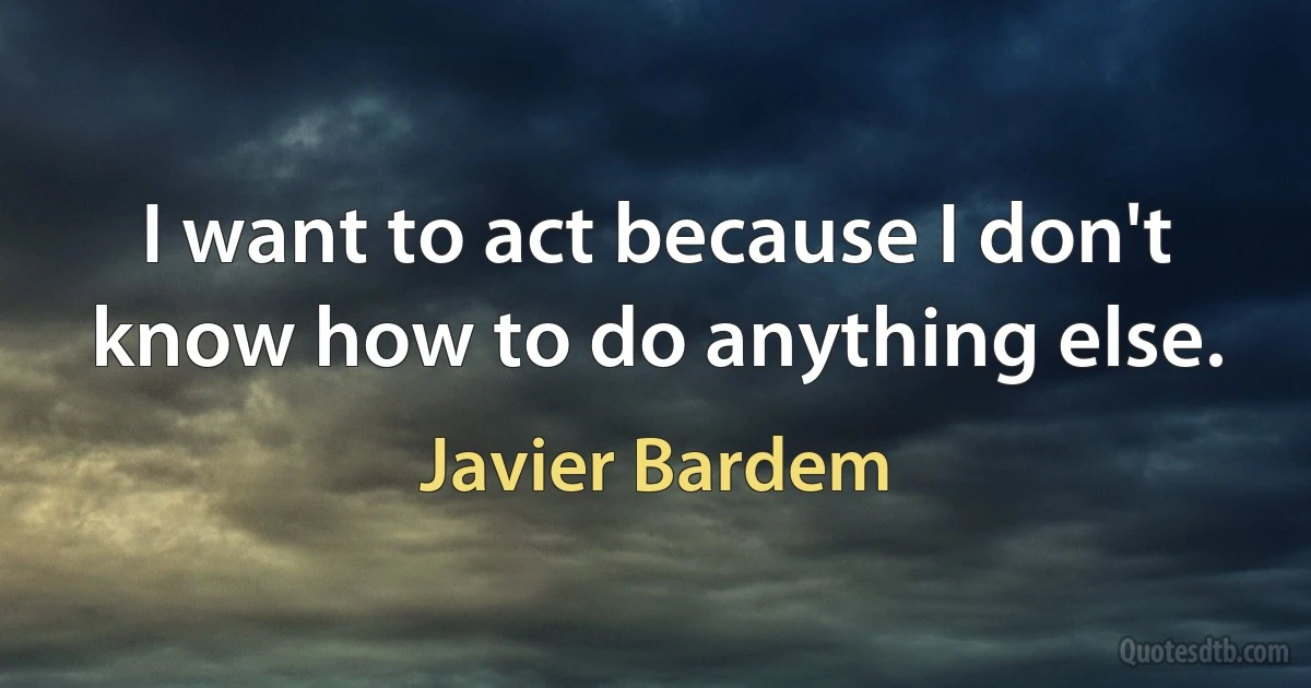 I want to act because I don't know how to do anything else. (Javier Bardem)