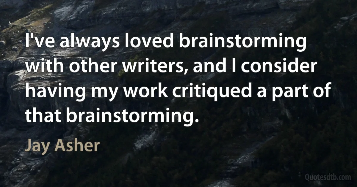 I've always loved brainstorming with other writers, and I consider having my work critiqued a part of that brainstorming. (Jay Asher)