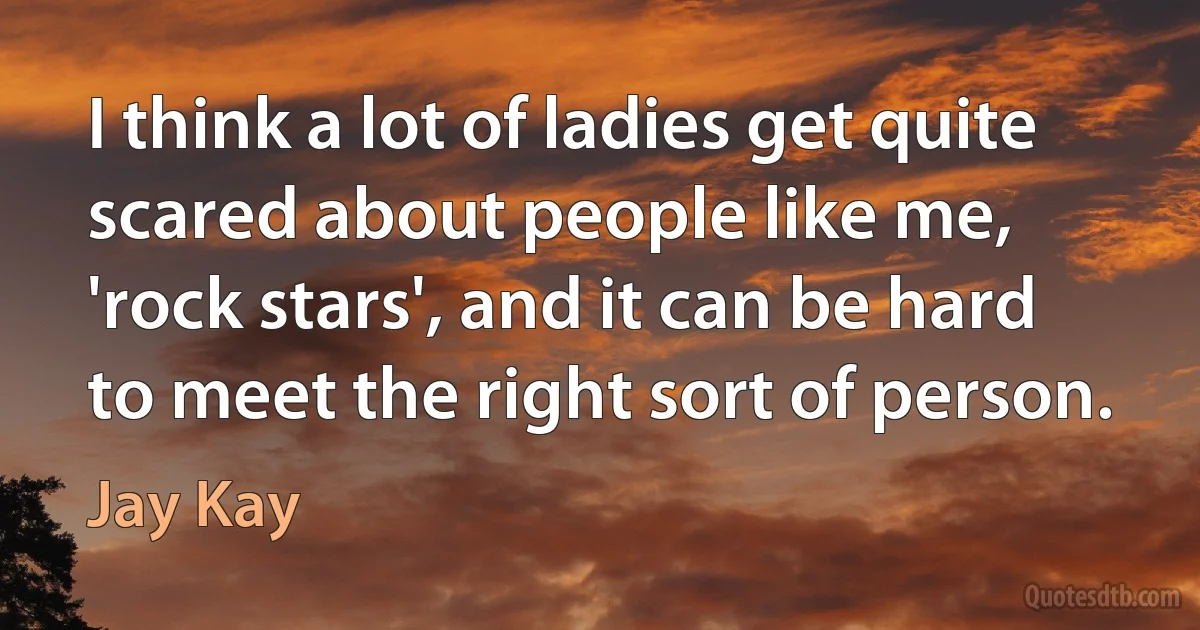 I think a lot of ladies get quite scared about people like me, 'rock stars', and it can be hard to meet the right sort of person. (Jay Kay)