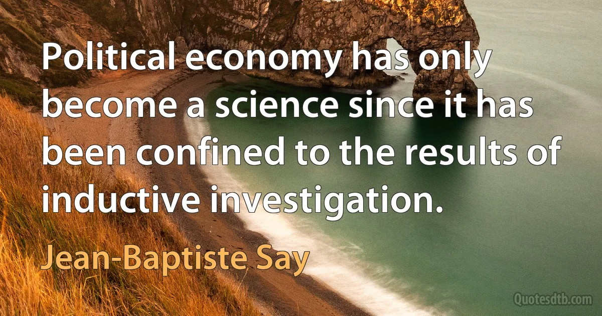 Political economy has only become a science since it has been confined to the results of inductive investigation. (Jean-Baptiste Say)