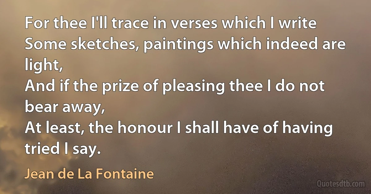 For thee I'll trace in verses which I write
Some sketches, paintings which indeed are light,
And if the prize of pleasing thee I do not bear away,
At least, the honour I shall have of having tried I say. (Jean de La Fontaine)