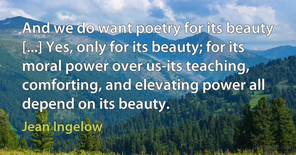 And we do want poetry for its beauty [...] Yes, only for its beauty; for its moral power over us-its teaching, comforting, and elevating power all depend on its beauty. (Jean Ingelow)