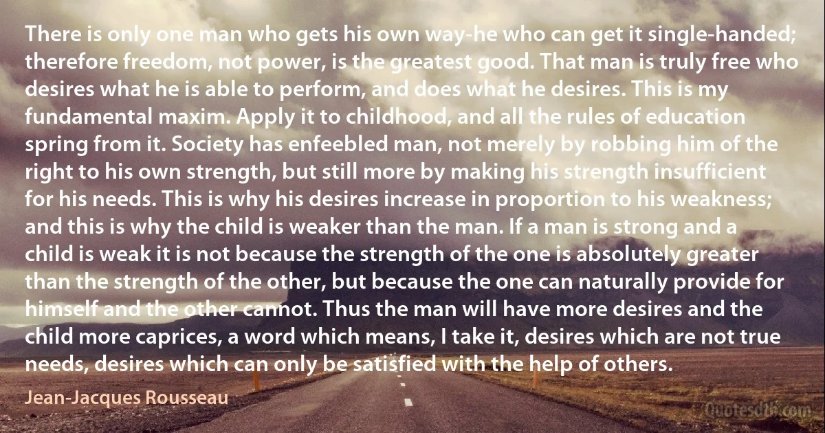 There is only one man who gets his own way-he who can get it single-handed; therefore freedom, not power, is the greatest good. That man is truly free who desires what he is able to perform, and does what he desires. This is my fundamental maxim. Apply it to childhood, and all the rules of education spring from it. Society has enfeebled man, not merely by robbing him of the right to his own strength, but still more by making his strength insufficient for his needs. This is why his desires increase in proportion to his weakness; and this is why the child is weaker than the man. If a man is strong and a child is weak it is not because the strength of the one is absolutely greater than the strength of the other, but because the one can naturally provide for himself and the other cannot. Thus the man will have more desires and the child more caprices, a word which means, I take it, desires which are not true needs, desires which can only be satisfied with the help of others. (Jean-Jacques Rousseau)