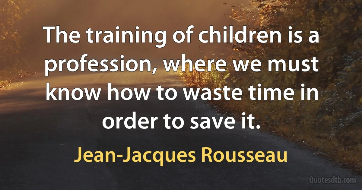 The training of children is a profession, where we must know how to waste time in order to save it. (Jean-Jacques Rousseau)