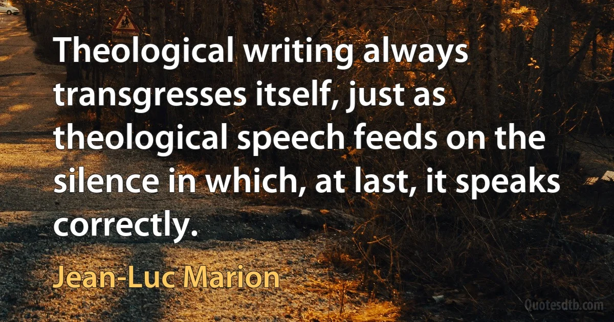 Theological writing always transgresses itself, just as theological speech feeds on the silence in which, at last, it speaks correctly. (Jean-Luc Marion)