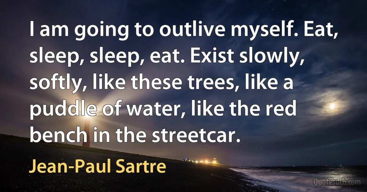 I am going to outlive myself. Eat, sleep, sleep, eat. Exist slowly, softly, like these trees, like a puddle of water, like the red bench in the streetcar. (Jean-Paul Sartre)