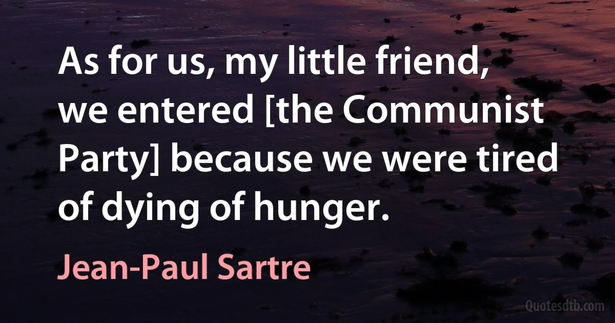 As for us, my little friend, we entered [the Communist Party] because we were tired of dying of hunger. (Jean-Paul Sartre)