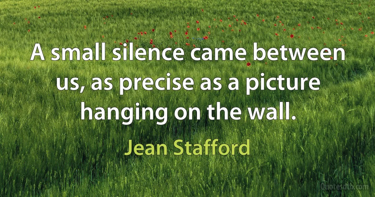 A small silence came between us, as precise as a picture hanging on the wall. (Jean Stafford)