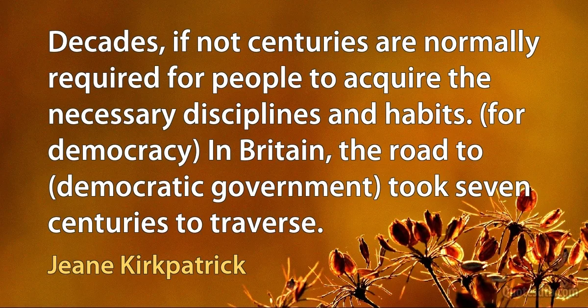 Decades, if not centuries are normally required for people to acquire the necessary disciplines and habits. (for democracy) In Britain, the road to (democratic government) took seven centuries to traverse. (Jeane Kirkpatrick)