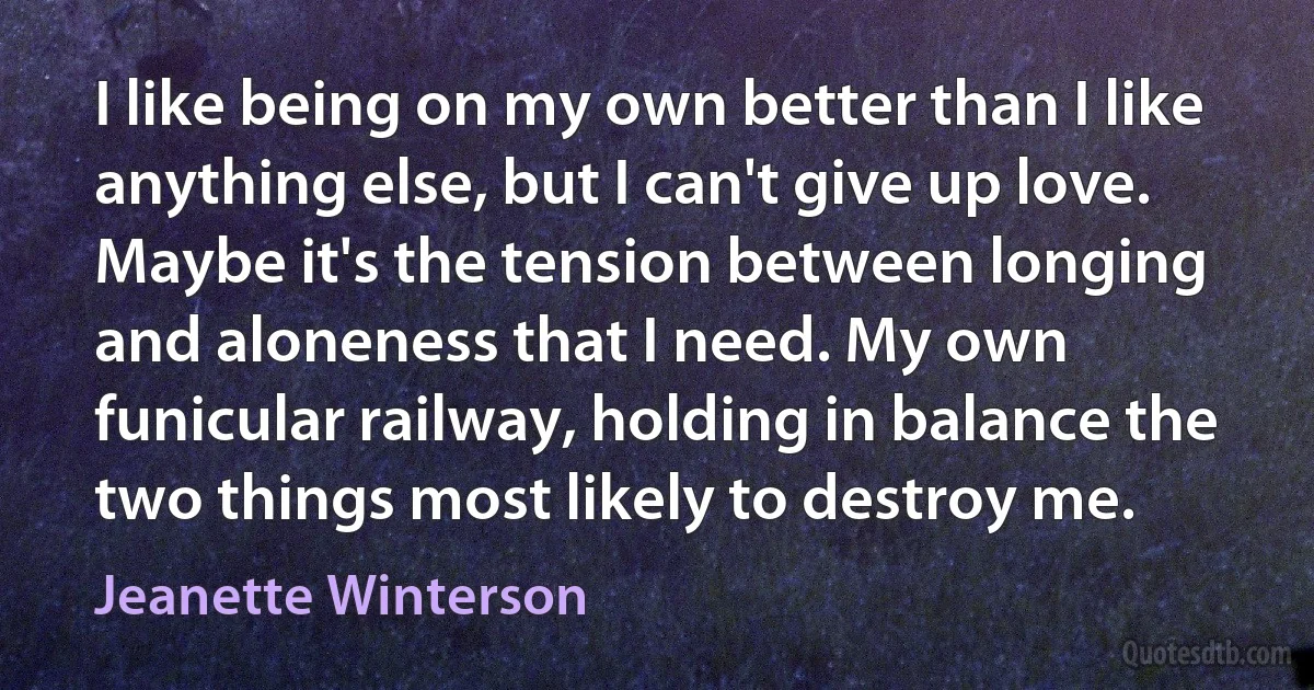 I like being on my own better than I like anything else, but I can't give up love. Maybe it's the tension between longing and aloneness that I need. My own funicular railway, holding in balance the two things most likely to destroy me. (Jeanette Winterson)