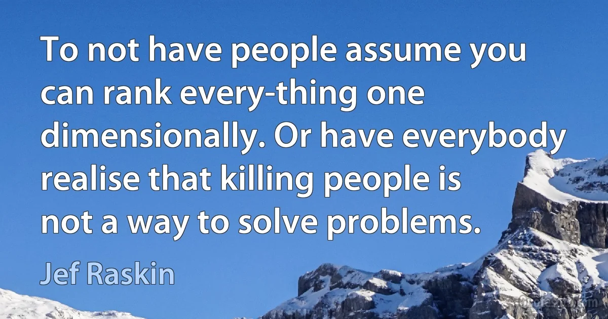 To not have people assume you can rank every-thing one dimensionally. Or have everybody realise that killing people is not a way to solve problems. (Jef Raskin)