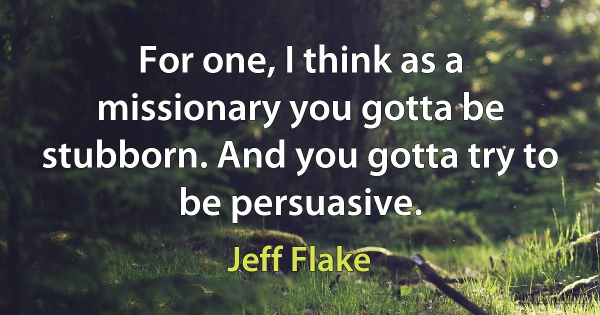 For one, I think as a missionary you gotta be stubborn. And you gotta try to be persuasive. (Jeff Flake)