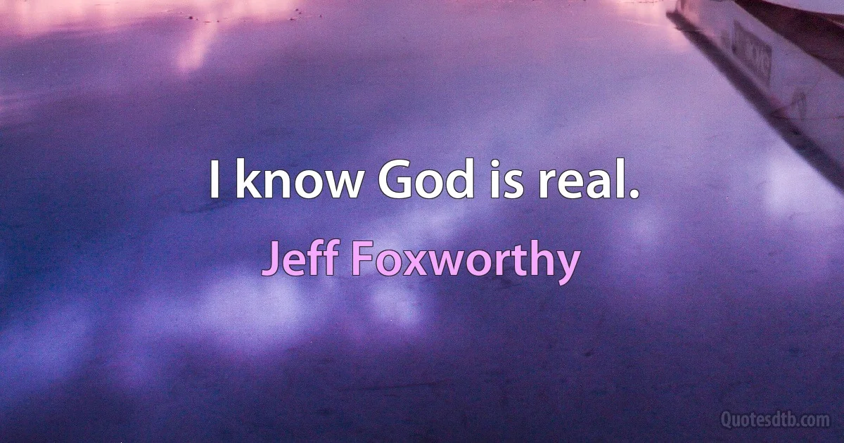 I know God is real. (Jeff Foxworthy)